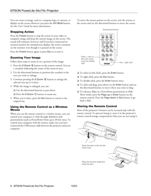 Page 8EPSON PowerLite 54c/74c Projector
8 - EPSON PowerLite 54c/74c Projector 10/03 You can create an image, such as a company logo or a picture, to 
display on the screen whenever you press the 
A/V Mute button. 
See the User’s Guide for more information.
Stopping Action 
Press the Freeze button to stop the action in your video or 
computer image and keep the current image on the screen. The 
sound will continue, however; and if you have connected an 
external monitor for simultaneous display, the action...