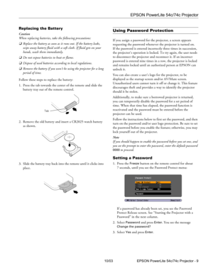 Page 9EPSON PowerLite 54c/74c Projector
10/03 EPSON PowerLite 54c/74c Projector - 9
Replacing the Battery
Caution
When replacing batteries, take the following precautions:
❏Replace the battery as soon as it runs out. If the battery leaks, 
wipe away battery fluid with a soft cloth. If fluid gets on your 
hands, wash them immediately.
❏Do not expose batteries to heat or flame.
❏Dispose of used batteries according to local regulations.
❏Remove the battery if you won’t be using the projector for a long 
period of...