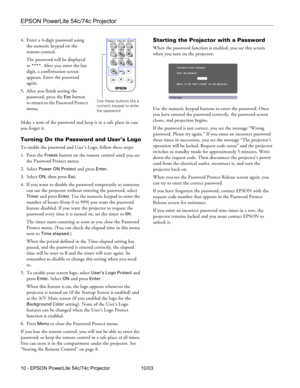 Page 10EPSON PowerLite 54c/74c Projector
10 - EPSON PowerLite 54c/74c Projector 10/03 4. Enter a 4-digit password using 
the numeric keypad on the 
remote control. 
The password will be displayed 
as 
****. After you enter the last 
digit, a confirmation screen 
appears. Enter the password 
again.
5. After you finish setting the 
password, press the 
Esc button 
to return to the Password Protect 
menu.
Make a note of the password and keep it in a safe place in case 
you forget it. 
Turning On the Password and...