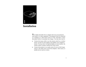 Page 2011
1Installation
T
his chapter describes how to unpack and set up your projector, 
and connect it to other equipment. The projector must be connected 
to a computer or a video source such as a VCR, camcorder, or laser 
disc player before it can project any images. You may also want to:

Connect the mouse cable to use the remote control as a wireless 
mouse. Except for some laptops, this disables your computer’s 
mouse. If you are also viewing the display on your monitor, the 
remote control’s pointer...