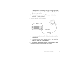 Page 32Connecting to a Computer
23
Note: You need the optional ELP Link III set to connect the 
projector to a computer with a serial mouse. See Chapter 4 
for more information.
b. Connect the other end of the PS/2 mouse cable to the 
projector’s Mouse/Com port. 
3. Connect the audio cable if needed. 
a. Connect one end of the audio cable to the Audio In jack on 
the projector. 
b. Connect the other end of the audio cable to the Audio Out 
port on a sound card in the computer. 
4. If you are using the optional...