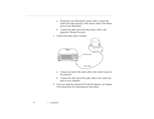 Page 391    Installation             30
a. Disconnect your Macintosh’s mouse cable. Connect the 
small end of the projector’s Mac mouse cable to the Mouse 
port on your Macintosh.
b. Connect the other end of the Mac mouse cable to the 
projector’s Mouse/Com port. 
3. Connect the audio cable if needed.   
a. Connect one end of the audio cable to the Audio In jack on 
the projector. 
b. Connect the other end of the audio cable to the Audio Out 
port on your computer. 
4. If you are using the optional ELP Link...