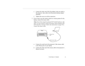 Page 42Connecting to a Computer
33
e. Connect the other end of the PowerBook video-out cable to 
the projector video cable (with Macintosh desktop adapter 
attached).
f. Tighten the screws on all the connectors.
2. If you want to use the remote control as a mouse pointer for the 
laptop, connect the mouse cable.
Note: If you’ll be using the optional ELP Link III software, skip 
step 2, as you’ll need to connect the mouse cable included in the 
ELP Link III set instead. Follow the instructions on page 84 to...