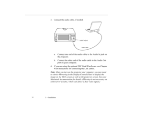 Page 431    Installation             34
3. Connect the audio cable, if needed. 
a. Connect one end of the audio cable to the Audio In jack on 
the projector. 
b. Connect the other end of the audio cable to the Audio Out 
port on your computer. 
4. If you are using the optional ELP Link III software, see Chapter 
4 for instructions for connecting the Link cables.
Note: After you turn on the projector and computer, you may need 
to choose Mirroring in the Display Control Panel to display the 
image on the LCD...