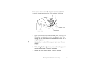 Page 58Focusing and Positioning the Screen Image
49
If you need to raise or lower the image on the screen, extend or 
retract the foot at the bottom front of the projector as follows:
1. Stand behind the projector and support the front of it while you 
lift the blue foot adjust levers above the adjustable foot. This 
unlocks the foot so it can move up and down. Be careful not to 
drop the projector.
✦
Caution: Don’t hold or lift the projector by its lens. This can 
damage 
the lens.
2. While lifting the foot...