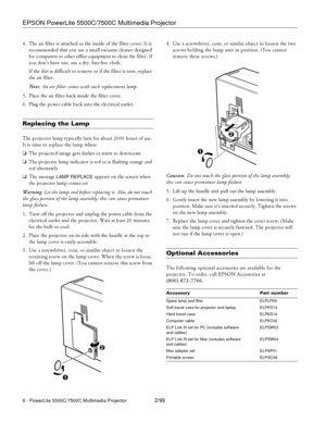 Page 6EPSON PowerLite 5500C/7500C Multimedia Projector
6 - PowerLite 5500C/7500C Multimedia Projector2/99
4. The air filter is attached to the inside of the filter cover. It is
recommended that you use a small vacuum cleaner designed
for computers or other office equipment to clean the filter. If
you don’t have one, use a dry, lint-free cloth.
If the dirt is difficult to remove or if the filter is torn, replace
the air filter.
Note:An air filter comes with each replacement lamp.
5. Place the air filter back...