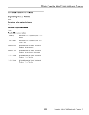 Page 7EPSON PowerLite 5500C/7500C Multimedia Projector
2/99PowerLite 5500C/7500C Multimedia Projector - 7
Information Reference List
Engineering Change Notices
None.
Technical Information Bulletins
None.
Product Support Bulletins
None.
Related Documentation
CPD 8045 EPSON PowerLite 5500C/7500C User’s
Guide
CPD 7218R1 EPSON PowerLite 5500C/7500C Easy
Setup Card
SM-ELP5500C EPSON PowerLite 5500C Multimedia
Projector Service Manual
SM-ELP7500C EPSON PowerLite 7500C Multimedia
Projector Service Manual Addendum...