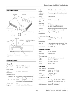 Page 1Epson PowerLite 750c/760c Projector
8/05 Epson PowerLite 750c/760c Projector - 1
Projector Parts
Specifications
General
Type of display Poly-silicon TFT active matrix
Resolution 1024 
× 768 pixels (XGA)
(native format)
Color  24-bit, 16.8 million colors
reproduction
Brightness (ANSI)
PowerLite 750c 2000 lumens (High Brightness mode)
1500 lumens (Low Brightness mode)
PowerLite 760c 2500 lumens (High Brightness mode)
2000 lumens (Low Brightness mode)
Contrast ratio 400:1
Image size 30 to 300 inches (0.8 to...