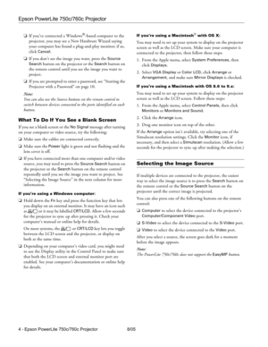 Page 4Epson PowerLite 750c/760c Projector
4 - Epson PowerLite 750c/760c Projector 8/05 ❏If you’ve connected a Windows
®-based computer to the 
projector, you may see a New Hardware Wizard saying 
your computer has found a plug-and-play monitor; if so, 
click 
Cancel.
❏If you don’t see the image you want, press the 
Source 
Search button on the projector or the Search button on 
the remote control until you see the image you want to 
project.
❏If you are prompted to enter a password, see “Starting the...