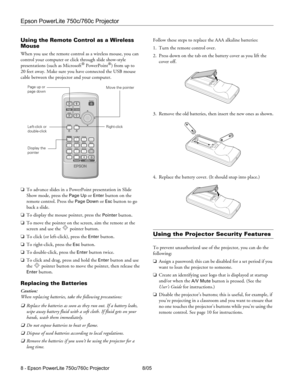 Page 8Epson PowerLite 750c/760c Projector
8 - Epson PowerLite 750c/760c Projector 8/05
Using the Remote Control as a Wireless 
Mouse
When you use the remote control as a wireless mouse, you can 
control your computer or click through slide show-style 
presentations (such as Microsoft
® PowerPoint®) from up to 
20 feet away. Make sure you have connected the USB mouse 
cable between the projector and your computer.
❏To advance slides in a PowerPoint presentation in Slide 
Show mode, press the 
Page Up or Enter...