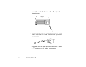 Page 1074    Using ELP Link III             94
2. Connect the round end of the main cable to the projector’s 
Mouse/Com port.
3. Connect one end of the Mac serial cable that came with the ELP 
Link III kit to the MAC SERIAL terminal on the square end of 
the main cable.
4. Connect the other end of the Mac serial cable to the  printer 
or   modem port on the back of your computer. 