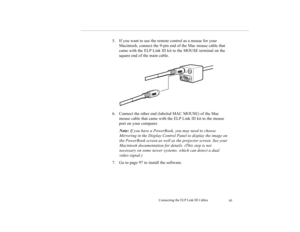 Page 108Connecting the ELP Link III Cables
95
5. If you want to use the remote control as a mouse for your 
Macintosh, connect the 9-pin end of the Mac mouse cable that 
came with the ELP Link III kit to the MOUSE terminal on the 
square end of the main cable.
6. Connect the other end (labeled MAC MOUSE) of the Mac 
mouse cable that came with the ELP Link III kit to the mouse 
port on your computer.
Note: If you have a PowerBook, you may need to choose 
Mirroring in the Display Control Panel to display the image...