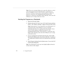 Page 1134    Using ELP Link III             100
Note: If you see a prompt asking you to open the software or select 
a port, the projector may be disconnected or connected to an 
incorrect COM port. If you want to run the software without the 
projector connected, click Unconnected and Execute. If the 
projector is connected, click Select a port, and retry. Then select the 
COM port you’re using on the next screen.
Starting the Program on a Macintosh
1. Open the ELPLink3 folder.
2. Double-click the ELP Link 3...