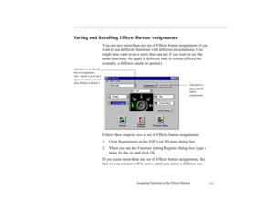 Page 124Assigning Functions to the Effects Buttons
111
Saving and Recalling Effects Button Assignments
You can save more than one set of Effects button assignments if you 
want to use different functions with different presentations. You 
might also want to save more than one set if you want to use the 
same functions, but apply a different look to certain effects (for 
example, a different stamp or pointer). 
Follow these steps to save a set of Effects button assignments: 
1. Click Registration on the ELP Link...