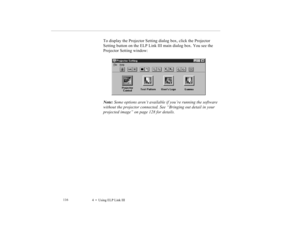 Page 1294    Using ELP Link III             116
To display the Projector Setting dialog box, click the Projector 
Setting button on the ELP Link III main dialog box. You see the 
Projector Setting window:
Note: Some options aren’t available if you’re running the software 
without the projector connected. See “Bringing out detail in your 
projected image” on page 128 for details. 