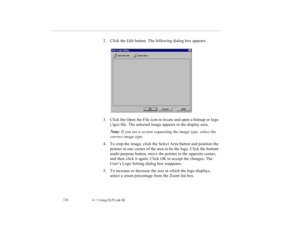 Page 1394    Using ELP Link III             126
2. Click the Edit button. The following dialog box appears.
3. Click the Open the File icon to locate and open a bitmap or logo 
(.lgo) file. The selected image appears in the display area.
Note: If you see a screen requesting the image type, select the 
correct image type.
4. To crop the image, click the Select Area button and position the 
pointer at one corner of the area to be the logo. Click the bottom 
multi-purpose button, move the pointer to the opposite...