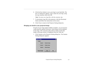 Page 140Using the Projector Setting Dialog Box
127
6. Click the Save button to save your logo to your hard disk. The 
Save As dialog box appears. Type a name for your logo, using 
the .lgo extension, then click OK.
Note: You must save logo files with the extension .lgo.
7. To download a logo file to the projector, click the Download 
button and follow the instructions on the screen.
8. Click Close to return to the Projector Setting dialog box.
Bringing out detail in your projected image 
If much of your image...