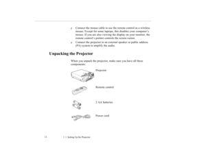 Page 201    Setting Up the Projector             12
p
Connect the mouse cable to use the remote control as a wireless 
mouse. Except for some laptops, this disables your computer’s 
mouse. If you are also viewing the display on your monitor, the 
remote control’s pointer controls the screen cursor.
p
Connect the projector to an external speaker or public address 
(PA) system to amplify the audio.
Unpacking the Projector
When you unpack the projector, make sure you have all these 
components:
Projector
Remote...
