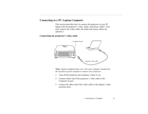 Page 35Connecting to a Computer
27
Connecting to a PC Laptop Computer
This section describes how to connect the projector to your PC 
laptop with the projector’s video, audio, and mouse cables. (You 
must connect the video cable; the audio and mouse cables are 
optional.)
Connecting the projector’s video cable 
Note: Laptop configurations vary. See your computer manual for 
the location of ports needed to connect your projector. 
1. Turn off the projector and computer, if they’re on.
2. Connect either end of...