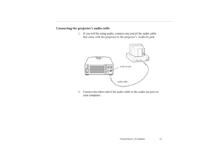 Page 43Connecting to a Computer
35
Connecting the projector’s audio cable
1. If you will be using audio, connect one end of the audio cable 
that came with the projector to the projector’s Audio In jack.
2. Connect the other end of the audio cable to the audio out port on 
your computer.
Audio In jack
audio cable 