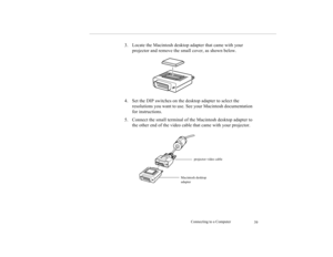 Page 47Connecting to a Computer
39
3. Locate the Macintosh desktop adapter that came with your 
projector and remove the small cover, as shown below.
4. Set the DIP switches on the desktop adapter to select the 
resolutions you want to use. See your Macintosh documentation 
for instructions.
5. Connect the small terminal of the Macintosh desktop adapter to 
the other end of the video cable that came with your projector.
Macintosh desktop 
adapterprojector video cable 