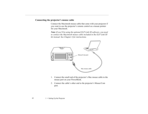 Page 501    Setting Up the Projector             42
Connecting the projector’s mouse cable
Connect the Macintosh mouse cable that came with your projector if 
you want to use the projector’s remote control as a mouse pointer 
for your Macintosh.
Note: If you’ll be using the optional ELP Link III software, you need 
to connect the Macintosh mouse cable included in the ELP Link III 
kit instead. See Chapter 4 for instructions.
1. Connect the small end of the projector’s Mac mouse cable to the 
mouse port on your...