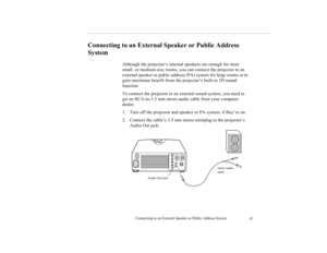 Page 55Connecting to an External Speaker or Public Address System
47
Connecting to an External Speaker or Public Address 
System  
 
Although the projector’s internal speakers are enough for most 
small- or medium-size rooms, you can connect the projector to an 
external speaker or public address (PA) system for large rooms or to 
gain maximum benefit from the projector’s built-in 3D sound 
function.
To connect the projector to an external sound system, you need to 
get an RCA-to-3.5 mm stereo audio cable from...