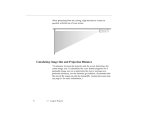 Page 632    Using the Projector             52
When projecting from the ceiling, align the lens as closely as 
possible with the top of your screen:
Calculating Image Size and Projection Distance
The distance between the projector and the screen determines the 
actual image size. To determine the exact distance required for a 
particular image size (or to determine the size of an image at a 
particular distance), use the formulas given below. (Remember that 
the size of the image can also be changed by...