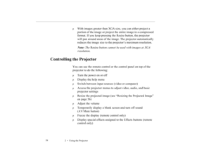 Page 692    Using the Projector             58
p
With images greater than XGA size, you can either project a 
portion of the image or project the entire image in a compressed 
format. If you keep pressing the Resize button, the projector 
will pan around areas of the image. The projector automatically 
reduces the image size to the projector’s maximum resolution. 
Note: The Resize button cannot be used with images at XGA 
resolution.
Controlling the Projector
You can use the remote control or the control panel...