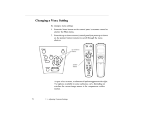 Page 833    Adjusting Projector Settings             70
Changing a Menu Setting
To change a menu setting: 
1. Press the Menu button on the control panel or remote control to 
display the Main menu. 
2. Press the up or down arrows (control panel) or press up or down 
on the pointer button (remote) to scroll through the menu 
choices. 
As you select a menu, a submenu of options appears to the right. 
The options available in some submenus vary, depending on 
whether the current image source is the computer or a...