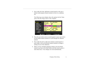 Page 84Changing a Menu Setting
71
3. Press either the Enter 
 button (control panel) or the top or 
bottom multi-purpose button (remote) to move to a submenu 
list.
The following screen display shows the options for the Video 
menu when the image source is the computer.
4. Press the up or down arrows (control panel) or press up or down 
on the pointer button (remote) to scroll through the submenu 
options.
5. Press either the left or right arrow buttons (control panel) or 
press right or left on the pointer...