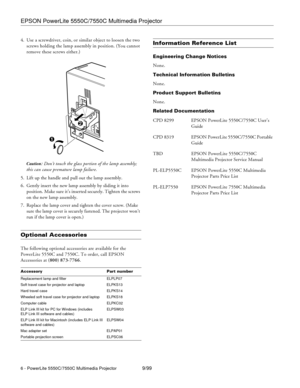 Page 6EPSON PowerLite 5550C/7550C Multimedia Projector
6 - PowerLite 5550C/7550C Multimedia Projector9/99 4. Use a screwdriver, coin, or similar object to loosen the two 
screws holding the lamp assembly in position. (You cannot 
remove these screws either.) 
Caution: Don’t touch the glass portion of the lamp assembly; 
this can cause premature lamp failure.
5. Lift up the handle and pull out the lamp assembly.
6. Gently insert the new lamp assembly by sliding it into 
position. Make sure it’s inserted...