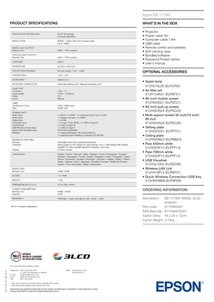 Page 2PRODUCT SPECIFICATIONS
Epson EB-1770W
* ISO 21118 based \b\leasure\bent
EB-1770W_ds_1GB_10\l/10
OPTIONAL ACCESSORIES WHAT\fS IN THE BOX
• Pro\fector
•  Power cable 3m
• Computer cable 1\b8m
• USB cable
• Remote control and batteries
• Soft carrying case
• Bundled software
• Password Protect sticker
• User’s manualPROJECTION TECHNOLOGY 3LCD Technology
0\b59 inch with MLA
RESOLUTION WXGA – 1280 x 800 (16\y:10 aspect ratio)
Up to 1080p
WHITE LIGHT OUTPUT \y*
Normal / Eco 3000 / 1700 Lumens
COLOUR LIGHT...