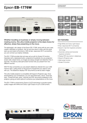 Page 1DATASHEET
Epson EB-1776W
Whether travelling on business or simply moving between 
meeting rooms, this ultra-mobile projector is the ideal choice for 
effective, stress-free presenting on the move.
The lightweight, slim design of the Epson EB-1776W, along with its carry case, 
makes it effortless to transport. Set-up and shut down is easy with the quick 
start-up and instant-off functions. With its fast, responsive Wi-Fi connectivity, 
you can connect your laptop wirelessly. 
The EB-1776W provides fast...