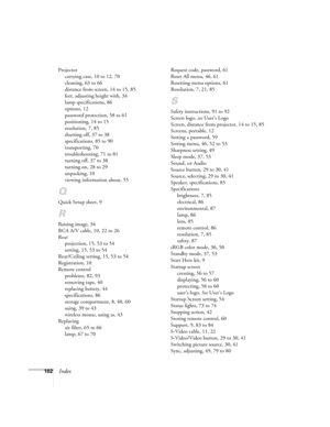 Page 102102Index
Projector
carrying case, 10 to 12, 70
cleaning, 63 to 66
distance from screen, 14 to 15, 85
feet, adjusting height with, 34
lamp specifications, 86
options, 12
password protection, 58 to 61
positioning, 14 to 15
resolution, 7, 85
shutting off, 37 to 38
specifications, 85 to 90
transporting, 70
troubleshooting, 71 to 81
turning off, 37 to 38
turning on, 28 to 29
unpacking, 10
viewing information about, 55
Q
Quick Setup sheet, 9
R
Raising image, 34
RCA A/V cable, 10, 22 to 26
Rear
projection, 15,...