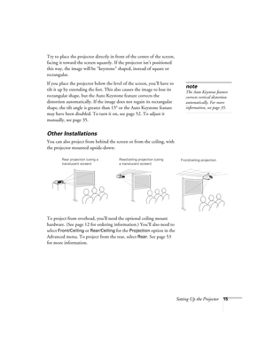 Page 15Setting Up the Projector15
Try to place the projector directly in front of the center of the screen, 
facing it toward the screen squarely. If the projector isn’t positioned 
this way, the image will be “keystone” shaped, instead of square or 
rectangular.
If you place the projector below the level of the screen, you’ll have to 
tilt it up by extending the feet. This also causes the image to lose its 
rectangular shape, but the Auto Keystone feature corrects the 
distortion automatically. If the image...