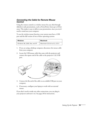 Page 19Setting Up the Projector19
Connecting the Cable for Remote Mouse 
Control
Using the remote control as a wireless mouse lets you click through 
slideshow-style presentations, such as PowerPoint, from up to 20 feet 
away. This makes it easy to deliver your presentation, since you won’t 
need to stand near your computer. 
To use the wireless mouse function, your system must have a USB 
port and the full version of one of these operating systems: 
1. If you are using a desktop computer, disconnect the mouse...