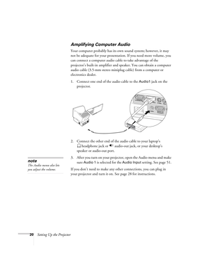 Page 2020Setting Up the Projector
Amplifying Computer Audio
Your computer probably has its own sound system; however, it may 
not be adequate for your presentation. If you need more volume, you 
can connect a computer audio cable to take advantage of the 
projector’s built-in amplifier and speaker. You can obtain a computer 
audio cable (3.5-mm stereo miniplug cable) from a computer or 
electronics dealer.
1. Connect one end of the audio cable to the 
Audio1 jack on the 
projector.
2. Connect the other end of...