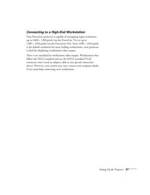 Page 21Setting Up the Projector21
Connecting to a High-End Workstation
Your PowerLite projector is capable of remapping input resolutions 
up to 1600
×1200 pixels (on the PowerLite 74c) or up to 
1280
×1024 pixels (on the PowerLite 54c). Since 1280×1024 pixels 
is the default resolution for most leading workstations, your projector 
is ideal for displaying workstation video output.
There is no standard for workstation video output. Workstations that 
follow the SXGA standard and use the HD15 (standard VGA)...