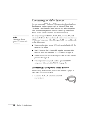 Page 2222Setting Up the Projector
Connecting to Video Sources
You can connect a DVD player, VCR, camcorder, laser disc player, 
digital camera, gaming console—such as Microsoft Xbox, Sony 
PlayStation 2, or Nintendo GameCube—or any other compatible 
video source to your projector. You can connect up to two video 
devices at time (or one computer and one video device). 
The projector supports HDTV, NTSC, PAL, and SECAM, and 
automatically detects the video format. It can receive composite video, 
S-Video, and...