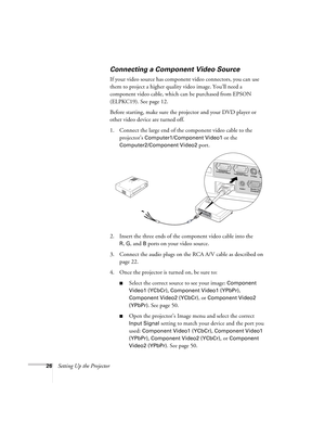 Page 2626Setting Up the Projector
Connecting a Component Video Source
If your video source has component video connectors, you can use 
them to project a higher quality video image. You’ll need a 
component video cable, which can be purchased from EPSON 
(ELPKC19). See page 12.
Before starting, make sure the projector and your DVD player or 
other video device are turned off.
1. Connect the large end of the component video cable to the 
projector’s 
Computer1/Component Video1 or the 
Computer2/Component Video2...