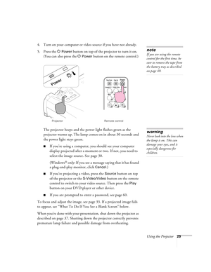 Page 29Using the Projector29
4. Turn on your computer or video source if you have not already. 
5. Press the P 
Power button on top of the projector to turn it on. 
(You can also press the P 
Power button on the remote control.)
The projector beeps and the power light flashes green as the 
projector warms up. The lamp comes on in about 30 seconds and 
the power light stays green. 
■If you’re using a computer, you should see your computer 
display projected after a moment or two. If not, you need to 
select the...