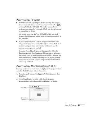 Page 31Using the Projector31
If you’re using a PC laptop:
■Hold down the Fn key and press the function key that lets you 
display on an external monitor. It may have an icon such as   
or it may be labelled 
CRT/LCD. Allow a few seconds for the 
projector to sync up after pressing it. Check your laptop’s manual 
or online help for details. 
On most systems, the   or 
CRT/LCD key lets you toggle 
between the LCD screen and the projector, or display on both at 
the same time. 
■If you’re projecting from a laptop,...