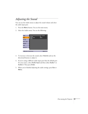 Page 51Fine-tuning the Projector51
Adjusting the Sound
You can use the Audio menu to adjust the sound volume and select 
the audio input port.
1. Press the 
Menu button. You see the main menu.
2. Select the Audio menu. You see the following:
3. To increase or decrease the sound, select 
Volume and use the 
directional buttons to adjust it.
4. If you’re using a different audio input port than the default port 
for your source, select 
Audio Input and then either Audio 1 or 
Audio 2. Then press Enter.
5. When...