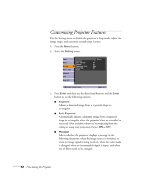 Page 5252Fine-tuning the Projector
Customizing Projector Features
Use the Setting menu to disable the projector’s sleep mode, adjust the 
image shape, and customize several other features.
1. Press the 
Menu button.
2. Select the 
Setting menu. 
3. Press 
Enter and then use the directional buttons and the Enter 
button to set the following options:
■Keystone
Adjusts a distorted image from a trapezoid shape to 
rectangular. 
■Auto Keystone
Automatically adjusts a distorted image from a trapezoid 
shape to...