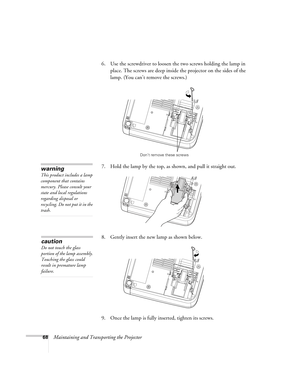 Page 6868Maintaining and Transporting the Projector 6. Use the screwdriver to loosen the two screws holding the lamp in 
place. The screws are deep inside the projector on the sides of the 
lamp. (You can’t remove the screws.) 
7. Hold the lamp by the top, as shown, and pull it straight out. 
8. Gently insert the new lamp as shown below.
9. Once the lamp is fully inserted, tighten its screws.
Don’t remove these screws
warning
This product includes a lamp 
component that contains 
mercury. Please consult your...