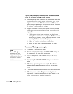 Page 8080Solving Problems
You see vertical stripes or the image still looks blurry after 
trying the solutions in the previous section.
■If you’re projecting from a computer and displaying an image that 
contains a lot of fine detail, you may notice one or more vertical 
stripes or bands, or some of the characters may look heavy or 
blurred. Press the 
Auto button on the remote control. This resets 
the projector’s tracking and sync settings.
■If further adjustment is needed, you can fine-tune the Tracking 
and...