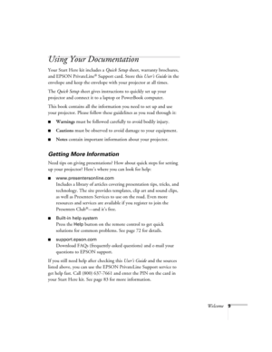 Page 9Welcome9
Using Your Documentation
Your Start Here kit includes a Quick Setup sheet, warranty brochures, 
and EPSON PrivateLine
® Support card. Store this User’s Guide in the 
envelope and keep the envelope with your projector at all times. 
The Quick Setup sheet gives instructions to quickly set up your 
projector and connect it to a laptop or PowerBook computer.
This book contains all the information you need to set up and use 
your projector. Please follow these guidelines as you read through it:...