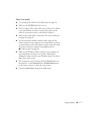 Page 81Solving Problems81
There is no sound.
■Try turning up the volume in the Audio menu (see page 51). 
■Make sure the A/V Mute function is not on.
■If you’re using a VCR or other video source, make sure its volume 
is not turned all the way down or muted. Also, make sure the 
cables are connected correctly, as described in Chapter 1.
■Make sure the audio cable is connected to the correct Audio port. 
See page 20 or page 23. 
■If your presentation includes computer audio, make sure the 
volume control on your...