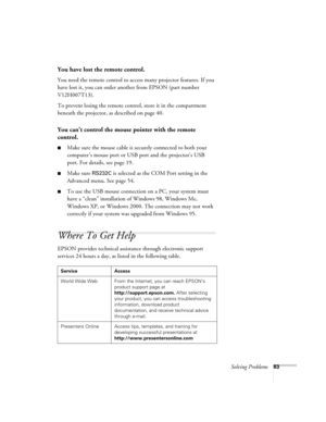 Page 83Solving Problems83
You have lost the remote control.
You need the remote control to access many projector features. If you 
have lost it, you can order another from EPSON (part number 
V12H007T13).
To prevent losing the remote control, store it in the compartment 
beneath the projector, as described on page 40.
You can’t control the mouse pointer with the remote 
control.
■Make sure the mouse cable is securely connected to both your 
computer’s mouse port or USB port and the projector’s USB 
port. For...